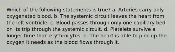 Which of the following statements is true? a. Arteries carry only oxygenated blood. b. The systemic circuit leaves the heart from the left ventricle. c. Blood passes through only one capillary bed on its trip through the systemic circuit. d. Platelets survive a longer time than erythrocytes. e. The heart is able to pick up the oxygen it needs as the blood flows through it.