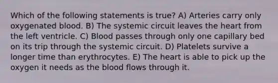 Which of the following statements is true? A) Arteries carry only oxygenated blood. B) The systemic circuit leaves the heart from the left ventricle. C) Blood passes through only one capillary bed on its trip through the systemic circuit. D) Platelets survive a longer time than erythrocytes. E) The heart is able to pick up the oxygen it needs as the blood flows through it.