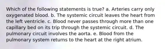 Which of the following statements is true? a. Arteries carry only oxygenated blood. b. The systemic circuit leaves the heart from the left ventricle. c. Blood never passes through more than one capillary bed on its trip through the systemic circuit. d. The pulmonary circuit involves the aorta. e. Blood from the pulmonary system returns to the heart at the right atrium.