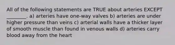 All of the following statements are TRUE about arteries EXCEPT ________. a) arteries have one-way valves b) arteries are under higher pressure than veins c) arterial walls have a thicker layer of smooth muscle than found in venous walls d) arteries carry blood away from the heart