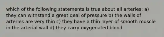 which of the following statements is true about all arteries: a) they can withstand a great deal of pressure b) the walls of arteries are very thin c) they have a thin layer of smooth muscle in the arterial wall d) they carry oxygenated blood