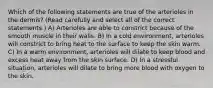 Which of the following statements are true of the arterioles in the dermis? (Read carefully and select all of the correct statements.) A) Arterioles are able to constrict because of the smooth muscle in their walls. B) In a cold environment, arterioles will constrict to bring heat to the surface to keep the skin warm. C) In a warm environment, arterioles will dilate to keep blood and excess heat away from the skin surface. D) In a stressful situation, arterioles will dilate to bring more blood with oxygen to the skin.