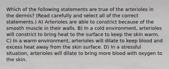 Which of the following statements are true of the arterioles in the dermis? (Read carefully and select all of the correct statements.) A) Arterioles are able to constrict because of the smooth muscle in their walls. B) In a cold environment, arterioles will constrict to bring heat to the surface to keep the skin warm. C) In a warm environment, arterioles will dilate to keep blood and excess heat away from the skin surface. D) In a stressful situation, arterioles will dilate to bring more blood with oxygen to the skin.