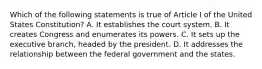 Which of the following statements is true of Article I of the United States Constitution? A. It establishes the court system. B. It creates Congress and enumerates its powers. C. It sets up the executive branch, headed by the president. D. It addresses the relationship between the federal government and the states.