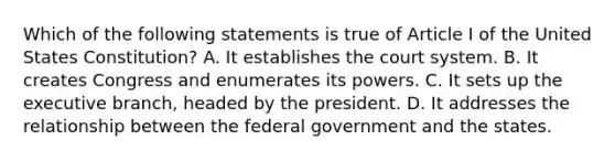 Which of the following statements is true of Article I of the United States Constitution? A. It establishes the court system. B. It creates Congress and enumerates its powers. C. It sets up the executive branch, headed by the president. D. It addresses the relationship between the federal government and the states.