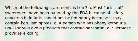 Which of the following statements is true? a. Most "artificial" sweeteners have been banned by the FDA because of safety concerns b. Infants should not be fed honey because it may contain botulism spores. c. A person who has phenylketonuria (PKU) should avoid products that contain saccharin. d. Sucralose provides 4 kcal/g.