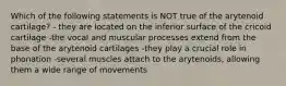 Which of the following statements is NOT true of the arytenoid cartilage? - they are located on the inferior surface of the cricoid cartilage -the vocal and muscular processes extend from the base of the arytenoid cartilages -they play a crucial role in phonation -several muscles attach to the arytenoids, allowing them a wide range of movements