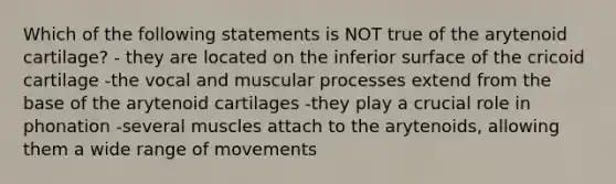 Which of the following statements is NOT true of the arytenoid cartilage? - they are located on the inferior surface of the cricoid cartilage -the vocal and muscular processes extend from the base of the arytenoid cartilages -they play a crucial role in phonation -several muscles attach to the arytenoids, allowing them a wide range of movements