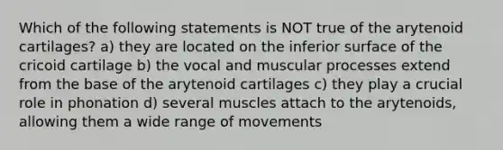 Which of the following statements is NOT true of the arytenoid cartilages? a) they are located on the inferior surface of the cricoid cartilage b) the vocal and muscular processes extend from the base of the arytenoid cartilages c) they play a crucial role in phonation d) several muscles attach to the arytenoids, allowing them a wide range of movements