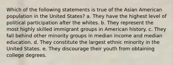 Which of the following statements is true of the Asian American population in the United States? a. They have the highest level of political participation after the whites. b. They represent the most highly skilled immigrant groups in American history. c. They fall behind other minority groups in median income and median education. d. They constitute the largest ethnic minority in the United States. e. They discourage their youth from obtaining college degrees.