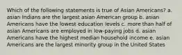 Which of the following statements is true of Asian Americans? a. asian Indians are the largest asian American group b. asian Americans have the lowest education levels c. more than half of asian Americans are employed in low-paying jobs d. asian Americans have the highest median household income e. asian Americans are the largest minority group in the United States