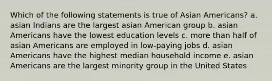 Which of the following statements is true of Asian Americans? a. asian Indians are the largest asian American group b. asian Americans have the lowest education levels c. more than half of asian Americans are employed in low-paying jobs d. asian Americans have the highest median household income e. asian Americans are the largest minority group in the United States