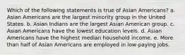 Which of the following statements is true of Asian Americans? a. Asian Americans are the largest minority group in the United States. b. Asian Indians are the largest Asian American group. c. Asian Americans have the lowest education levels. d. Asian Americans have the highest median household income. e. More than half of Asian Americans are employed in low-paying jobs.