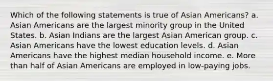 Which of the following statements is true of Asian Americans? a. Asian Americans are the largest minority group in the United States. b. Asian Indians are the largest Asian American group. c. Asian Americans have the lowest education levels. d. Asian Americans have the highest median household income. e. More than half of Asian Americans are employed in low-paying jobs.