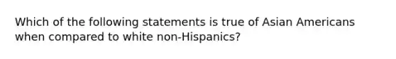 Which of the following statements is true of Asian Americans when compared to white non-Hispanics?