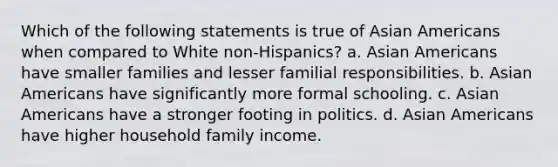 Which of the following statements is true of Asian Americans when compared to White non-Hispanics? a. Asian Americans have smaller families and lesser familial responsibilities. b. Asian Americans have significantly more formal schooling. c. Asian Americans have a stronger footing in politics. d. Asian Americans have higher household family income.