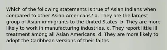 Which of the following statements is true of Asian Indians when compared to other Asian Americans? a. They are the largest group of Asian immigrants to the United States. b. They are more likely to work in manufacturing industries. c. They report little ill treatment among all Asian Americans. d. They are more likely to adopt the Caribbean versions of their faiths