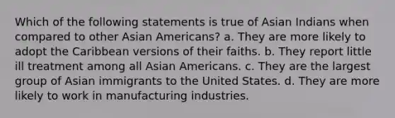 Which of the following statements is true of Asian Indians when compared to other <a href='https://www.questionai.com/knowledge/kwuWh8Kr2I-asian-americans' class='anchor-knowledge'>asian americans</a>? a. They are more likely to adopt the Caribbean versions of their faiths. b. They report little ill treatment among all Asian Americans. c. They are the largest group of Asian immigrants to the United States. d. They are more likely to work in manufacturing industries.