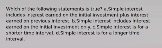 Which of the following statements is true? a.Simple interest includes interest earned on the initial investment plus interest earned on previous interest. b.Simple interest includes interest earned on the initial investment only. c.Simple interest is for a shorter time interval. d.Simple interest is for a longer time interval.