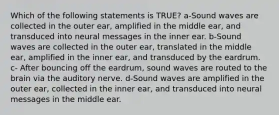 Which of the following statements is TRUE? a-Sound waves are collected in the outer ear, amplified in the middle ear, and transduced into neural messages in the inner ear. b-Sound waves are collected in the outer ear, translated in the middle ear, amplified in the inner ear, and transduced by the eardrum. c- After bouncing off the eardrum, sound waves are routed to the brain via the auditory nerve. d-Sound waves are amplified in the outer ear, collected in the inner ear, and transduced into neural messages in the middle ear.