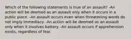 Which of the following statements is true of an assault? -An action will be deemed as an assault only when it occurs in a public place. -An assault occurs even when threatening words do not imply immediacy. -An action will be deemed as an assault only when it involves battery. -An assault occurs if apprehension exists, regardless of fear.