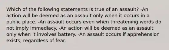 Which of the following statements is true of an assault? -An action will be deemed as an assault only when it occurs in a public place. -An assault occurs even when threatening words do not imply immediacy. -An action will be deemed as an assault only when it involves battery. -An assault occurs if apprehension exists, regardless of fear.