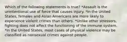 Which of the following statements is true? *Assault is the unintentional use of force that causes injury. *In the United States, females and Asian Americans are more likely to experience violent crimes than others. *Unlike other stressors, fighting does not affect the functioning of the immune system. *In the United States, most cases of physical violence may be classified as nonsexual crimes against people.