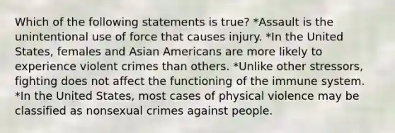 Which of the following statements is true? *Assault is the unintentional use of force that causes injury. *In the United States, females and Asian Americans are more likely to experience violent crimes than others. *Unlike other stressors, fighting does not affect the functioning of the immune system. *In the United States, most cases of physical violence may be classified as nonsexual crimes against people.