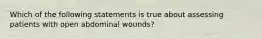 Which of the following statements is true about assessing patients with open abdominal wounds?