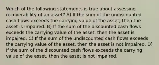 Which of the following statements is true about assessing recoverability of an asset? A) If the sum of the undiscounted cash flows exceeds the carrying value of the asset, then the asset is impaired. B) If the sum of the discounted cash flows exceeds the carrying value of the asset, then the asset is impaired. C) If the sum of the undiscounted cash flows exceeds the carrying value of the asset, then the asset is not impaired. D) If the sum of the discounted cash flows exceeds the carrying value of the asset, then the asset is not impaired.