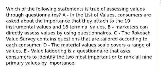 Which of the following statements is true of assessing values through questionnaires? A - In the List of Values, consumers are asked about the importance that they attach to the 19 instrumental values and 18 terminal values. B - marketers can directly assess values by using questionnaires. C - The Rokeach Value Survey contains questions that are tailored according to each consumer. D - The material values scale covers a range of values. E - Value laddering is a questionnaire that asks consumers to identify the two most important or to rank all nine primary values by importance.