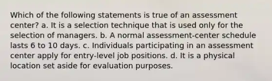 Which of the following statements is true of an assessment center? a. It is a selection technique that is used only for the selection of managers. b. A normal assessment-center schedule lasts 6 to 10 days. c. Individuals participating in an assessment center apply for entry-level job positions. d. It is a physical location set aside for evaluation purposes.