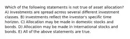 Which of the following statements is not true of asset allocation? A) Investments are spread across several different investment classes. B) Investments reflect the investor's specific time horizon. C) Allocation may be made in domestic stocks and bonds. D) Allocation may be made in international stocks and bonds. E) All of the above statements are true.