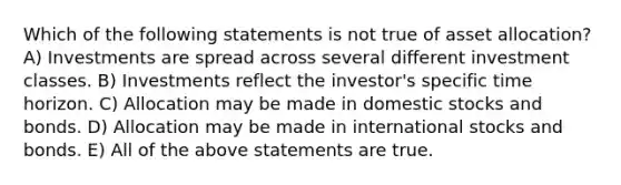 Which of the following statements is not true of asset allocation? A) Investments are spread across several different investment classes. B) Investments reflect the investor's specific time horizon. C) Allocation may be made in domestic stocks and bonds. D) Allocation may be made in international stocks and bonds. E) All of the above statements are true.