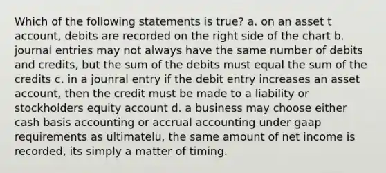 Which of the following statements is true? a. on an asset t account, debits are recorded on the right side of the chart b. journal entries may not always have the same number of debits and credits, but the sum of the debits must equal the sum of the credits c. in a jounral entry if the debit entry increases an asset account, then the credit must be made to a liability or stockholders equity account d. a business may choose either cash basis accounting or accrual accounting under gaap requirements as ultimatelu, the same amount of net income is recorded, its simply a matter of timing.