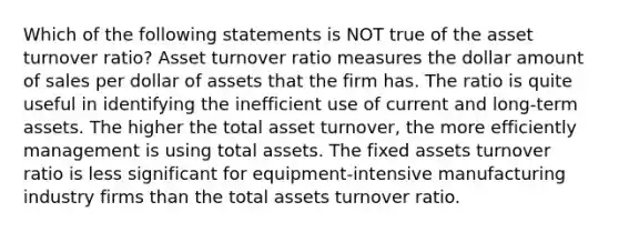 Which of the following statements is NOT true of the asset turnover ratio? Asset turnover ratio measures the dollar amount of sales per dollar of assets that the firm has. The ratio is quite useful in identifying the inefficient use of current and long-term assets. The higher the total asset turnover, the more efficiently management is using total assets. The fixed assets turnover ratio is less significant for equipment-intensive manufacturing industry firms than the total assets turnover ratio.