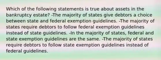 Which of the following statements is true about assets in the bankruptcy estate? -The majority of states give debtors a choice between state and federal exemption guidelines. -The majority of states require debtors to follow federal exemption guidelines instead of state guidelines. -In the majority of states, federal and state exemption guidelines are the same. -The majority of states require debtors to follow state exemption guidelines instead of federal guidelines.