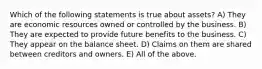 Which of the following statements is true about assets? A) They are economic resources owned or controlled by the business. B) They are expected to provide future benefits to the business. C) They appear on the balance sheet. D) Claims on them are shared between creditors and owners. E) All of the above.