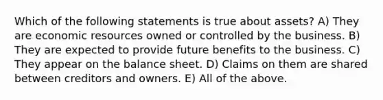 Which of the following statements is true about assets? A) They are economic resources owned or controlled by the business. B) They are expected to provide future benefits to the business. C) They appear on the balance sheet. D) Claims on them are shared between creditors and owners. E) All of the above.