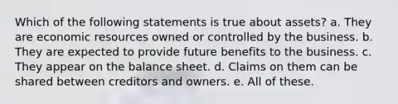 Which of the following statements is true about assets? a. They are economic resources owned or controlled by the business. b. They are expected to provide future benefits to the business. c. They appear on the balance sheet. d. Claims on them can be shared between creditors and owners. e. All of these.