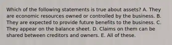 Which of the following statements is true about assets? A. They are economic resources owned or controlled by the business. B. They are expected to provide future benefits to the business. C. They appear on the balance sheet. D. Claims on them can be shared between creditors and owners. E. All of these.