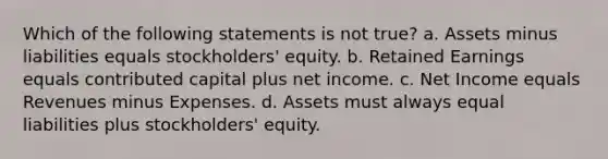 Which of the following statements is not true? a. Assets minus liabilities equals stockholders' equity. b. Retained Earnings equals contributed capital plus net income. c. Net Income equals Revenues minus Expenses. d. Assets must always equal liabilities plus stockholders' equity.