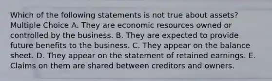 Which of the following statements is not true about assets? Multiple Choice A. They are economic resources owned or controlled by the business. B. They are expected to provide future benefits to the business. C. They appear on the balance sheet. D. They appear on the statement of retained earnings. E. Claims on them are shared between creditors and owners.