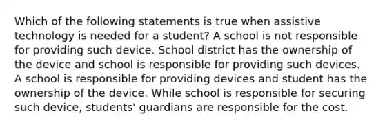 Which of the following statements is true when assistive technology is needed for a student? A school is not responsible for providing such device. School district has the ownership of the device and school is responsible for providing such devices. A school is responsible for providing devices and student has the ownership of the device. While school is responsible for securing such device, students' guardians are responsible for the cost.