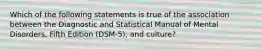 Which of the following statements is true of the association between the Diagnostic and Statistical Manual of Mental Disorders, Fifth Edition (DSM-5), and culture?