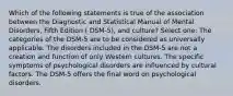 Which of the following statements is true of the association between the Diagnostic and Statistical Manual of Mental Disorders, Fifth Edition ( DSM-5), and culture? Select one: The categories of the DSM-5 are to be considered as universally applicable. The disorders included in the DSM-5 are not a creation and function of only Western cultures. The specific symptoms of psychological disorders are influenced by cultural factors. The DSM-5 offers the final word on psychological disorders.