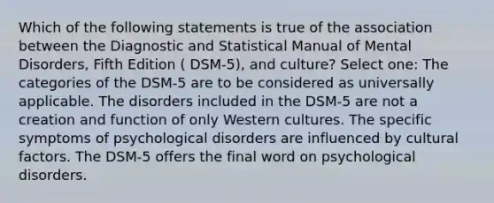 Which of the following statements is true of the association between the Diagnostic and Statistical Manual of Mental Disorders, Fifth Edition ( DSM-5), and culture? Select one: The categories of the DSM-5 are to be considered as universally applicable. The disorders included in the DSM-5 are not a creation and function of only Western cultures. The specific symptoms of psychological disorders are influenced by cultural factors. The DSM-5 offers the final word on psychological disorders.