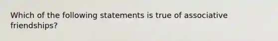 Which of the following statements is true of associative friendships?