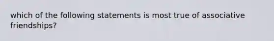 which of the following statements is most true of associative friendships?