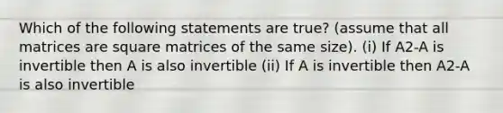 Which of the following statements are true? (assume that all matrices are square matrices of the same size). (i) If A2-A is invertible then A is also invertible (ii) If A is invertible then A2-A is also invertible